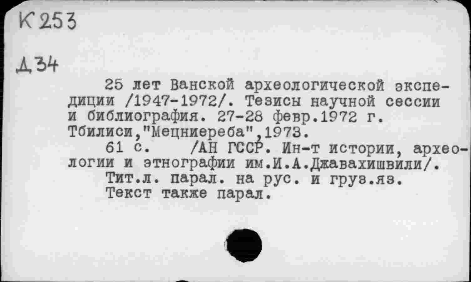 ﻿К 253
Л 34
25 лет Ванской археологической экспедиции /1947-1972/. Тезисы научной сессии и библиография. 27-28 февр.1972 г. Тбилиси,"Мецниереба",1973.
61 с. /АН ГССР. Ин-т истории, археологии и этнографии им.И.А.Джавахишвили/.
Тит.л. парал. на рус. и груз.яз.
Текст также парал.